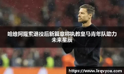 哈维阿隆索退役后新篇章将执教皇马青年队助力未来星辰